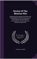 Review Of The Mexican War: Embracing The Causes Of The War, The Responsibility Of Its Commencement, The Purposes Of The American Government In Its Prosecution, Its Benefits An