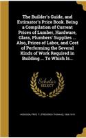 The Builder's Guide, and Estimator's Price Book. Being a Compilation of Current Prices of Lumber, Hardware, Glass, Plumbers' Supplies ... Also, Prices of Labor, and Cost of Performing the Several Kinds of Work Required in Building ... To Which Is..