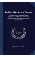 Ku Klux Klan Secrets Exposed: Attitude Toward Jews, Catholics, Foreigners, and Masons: Fraudulent Methods Used, Atrocities Committed in Name of Order