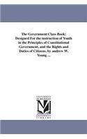 Government Class Book; Designed For the instruction of Youth in the Principles of Constitutional Government, and the Rights and Duties of Citizens. by andrew W. Young ...