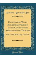Calendar of Wills and Administrations in the Court of the Archdeacon of Taunton: Parts I and II, Wills Only; 1537-1799 (Classic Reprint)