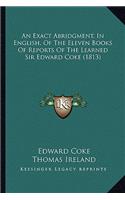 An Exact Abridgment, In English, Of The Eleven Books Of Reports Of The Learned Sir Edward Coke (1813)