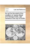 An ACT for the Relief of the Creditors of James Mead and George Curtis, Late Bankers in the City of Dublin.