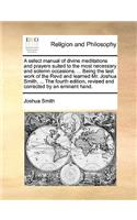 A Select Manual of Divine Meditations and Prayers Suited to the Most Necessary and Solemn Occasions. ... Being the Last Work of the Revd and Learned Mr. Joshua Smith, ... the Fourth Edition, Revised and Corrected by an Eminent Hand.