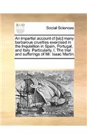 An Impartial Account Cf [Sic] Many Barbarous Cruelties Exercised in the Inquisition in Spain, Portugal, and Italy. Particularly, I. the Trial and Sufferings of Mr. Isaac Martin: (English)