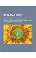 Arkansas in 1875; How She Advanced During the Year Additions to Her Population, Etc. the Home for the Immigrant Compiled from Reports Made to the Comm