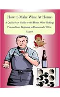 How to Make Wine At Home: A Quick Start Guide to the Home Wine Making Process from Beginner to Homemade Wine Expert