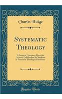 Systematic Theology: A Series of Questions Upon the Lectures Delivered to the Students in Princeton Theological Seminary (Classic Reprint)