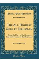 The All Highest Goes to Jerusalem: Being the Diary of the German Emperor's Journey to the Holy Land (Classic Reprint): Being the Diary of the German Emperor's Journey to the Holy Land (Classic Reprint)