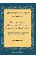 Discorsi Sacri Morali Per Tutte Le Domeniche Dell' Anno: Composti Da S. Alfons M. de Liguori, Utile Pei Parrochi E Predicatori, Coll'aggiunta Di Quattro Opuscoli E Di Altri Sermoni (Classic Reprint): Composti Da S. Alfons M. de Liguori, Utile Pei Parrochi E Predicatori, Coll'aggiunta Di Quattro Opuscoli E Di Altri Sermoni (Classic Reprint)