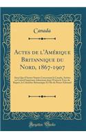 Actes de l'Amérique Britannique du Nord, 1867-1907: Ainsi Que d'Autres Statuts Concernant le Canada, Arrêtes en Conseil Impériaux Admettant dans l'Union la Terre de Rupert, la Colombie-Britannique Et l'Ile du Prince-Edouard (Classic Reprint)