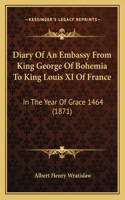 Diary Of An Embassy From King George Of Bohemia To King Louis XI Of France: In The Year Of Grace 1464 (1871)