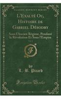 L'Exalté Ou, Histoire de Gabriel Désodry, Vol. 2: Sous l'Ancien Régime, Pendant La Révolution Et Sous l'Empire (Classic Reprint)