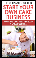 The Ultimate Guide To Start Your Own Cake Business: How To Start And Develop A Cake Business
