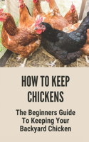 How To Keep Chickens: The Beginners Guide To Keeping Your Backyard Chicken: Tips For Raising Backyard Chickens