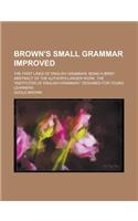 Brown's Small Grammar Improved; The First Lines of English Grammar; Being a Brief Abstract of the Author's Larger Work, the Institutes of: (English)