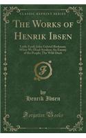 The Works of Henrik Ibsen: Little Eyolf; John Gabriel Borkman; When We Dead Awaken; An Enemy of the People; The Wild Duck (Classic Reprint): Little Eyolf; John Gabriel Borkman; When We Dead Awaken; An Enemy of the People; The Wild Duck (Classic Reprint)