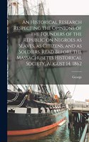 Historical Research Respecting the Opinions of the Founders of the Republic on Negroes as Slaves, as Citizens, and as Soldiers. Read Before the Massachusetts Historical Society, August 14, 1862