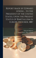 Report Made by Edward Atkins ... to the President of the United States, Upon the Present Status of Bimetallism in Europe. October, 1887