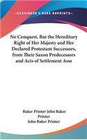 No Conquest, But the Hereditary Right of Her Majesty and Her Declared Protestant Successors, from Their Saxon Predecessors and Acts of Settlement Asse