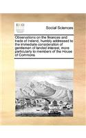 Observations on the Finances and Trade of Ireland, Humbly Addressed to the Immediate Consideration of Gentlemen of Landed Interest, More Particularly to Members of the House of Commons.