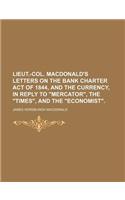 Lieut.-Col. MacDonald's Letters on the Bank Charter Act of 1844, and the Currency, in Reply to Mercator, the Times, and the Economist.
