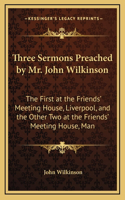 Three Sermons Preached by Mr. John Wilkinson: The First at the Friends' Meeting House, Liverpool, and the Other Two at the Friends' Meeting House, Man