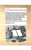 The Mariner's New Calendar. Containing the Principles of Arithmetic and Practical Geometry, with the Extraction of the Square and Cube-Roots: Together with Exact Tables of the Sun's Place, Declination, and Right Ascension