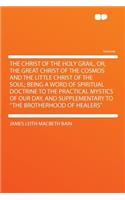 The Christ of the Holy Grail, Or, the Great Christ of the Cosmos and the Little Christ of the Soul; Being a Word of Spiritual Doctrine to the Practical Mystics of Our Day, and Supplementary to the Brotherhood of Healers