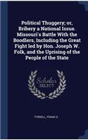 Political Thuggery; or, Bribery a National Issue. Missouri's Battle With the Boodlers, Including the Great Fight led by Hon. Joseph W. Folk, and the Uprising of the People of the State