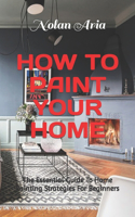 How to Paint Your Home: The Essential Guide To Home Painting Strategies For Beginners