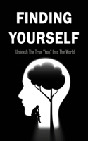 Finding Yourself: Unleash The True "You" Into The World: Steps To Discover Your True Self