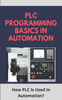 PLC Programming Basics In Automation: How PLC Is Used In Automation?: Plc Programming For Beginners Book