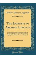 The Journeys of Abraham Lincoln: From Springfield to Washington, 1861, as President Elect, and from Washington to Springfield, 1865, as President Martyred (Classic Reprint)