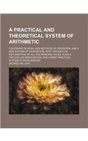 A Practical and Theoretical System of Arithmetic; Containing Several New Methods of Operation, and a New System of Proportion; With Theoretical Explanations of All the Principal Rules. Also, a Treatise on Mensuration, and a Brief Practical System o: (English)