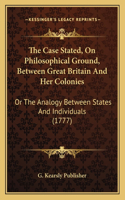 The Case Stated, On Philosophical Ground, Between Great Britain And Her Colonies: Or The Analogy Between States And Individuals (1777)(English)