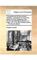 The Pretences for the Present Rebellion, Considered. in a Sermon Preach'd at St. Katherine Cree-Church and All-Hallows Barkin, on Octob. 16. 1715. by Charles Lambe, ... the Fourth Edition.