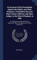 An Account of the Proceedings Against the Rebels, and Other Prisoners, Tried Before the Lord Chief Justice Jefferies, and Other Judges, in the West of England, in 1685: For Taking Arms Under the Duke of Monmouth. With a Compleat List of All the Persons Th