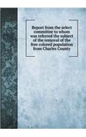 Report from the select committee to whom was referred the subject of the removal of the free colored population from Charles County: (English)