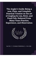 Angler's Guide; Being a new, Plain, and Complete Practical Treatise on the art of Angling for sea, River, and Pond Fish, Deduced From Many Years Practice, Experience, and Observation