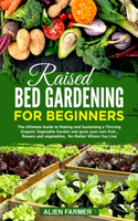 Raised Bed Gardening for Beginners: The Ultimate Guide to Making and Sustaining a Thriving Organic Vegetable Garden and grow your own fruit, flowers and vegetables, No Matter Where You