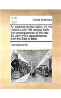 An address to the public, by the honble Lady Hill; setting forth the consequences of the late Sir John Hill's acquaintance with the Earl of Bute.