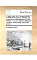 A Letter to the Right Honourable Sir Robert Walpole, for Re-Establishing the Woollen Manufacturies of Great Britain ... Also, for Reducing the Pay of the Army, Encouraging the Printing Press, .