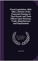 Fiscal Legislation, 1842-1865, a Review of the Financial Changes of That Period, and Their Effects Upon Revenue, Trade, Manufactures and Employment