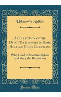 A Collection of the Dying Testimonies of Some Holy and Pious Christians: Who Lived in Scotland Before and Since the Revolution (Classic Reprint)