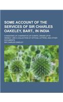 Some Account of the Services of Sir Charles Oakeley, Bart., in India; Consisting of a Narrative of Events, Drawn Up by Himself; And a Collection of Of