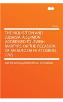 The Inquisition and Judaism. a Sermon Addressed to Jewish Martyrs, on the Occasion of an Auto Da Fe at Lisbon, 1705