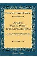 ACTA Seu Statuta Synodi Trifluvianensis Primae: In Civitate Trifluvianensi Celebratae Die Vigesima Octava Augusti; Anno Domini 1911 (Classic Reprint)