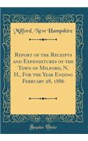 Report of the Receipts and Expenditures of the Town of Milford, N. H., For the Year Ending February 28, 1886 (Classic Reprint)