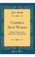 Cambria Iron Works: Study of Alternatives, Johnstown, Pennsylvania (Classic Reprint)